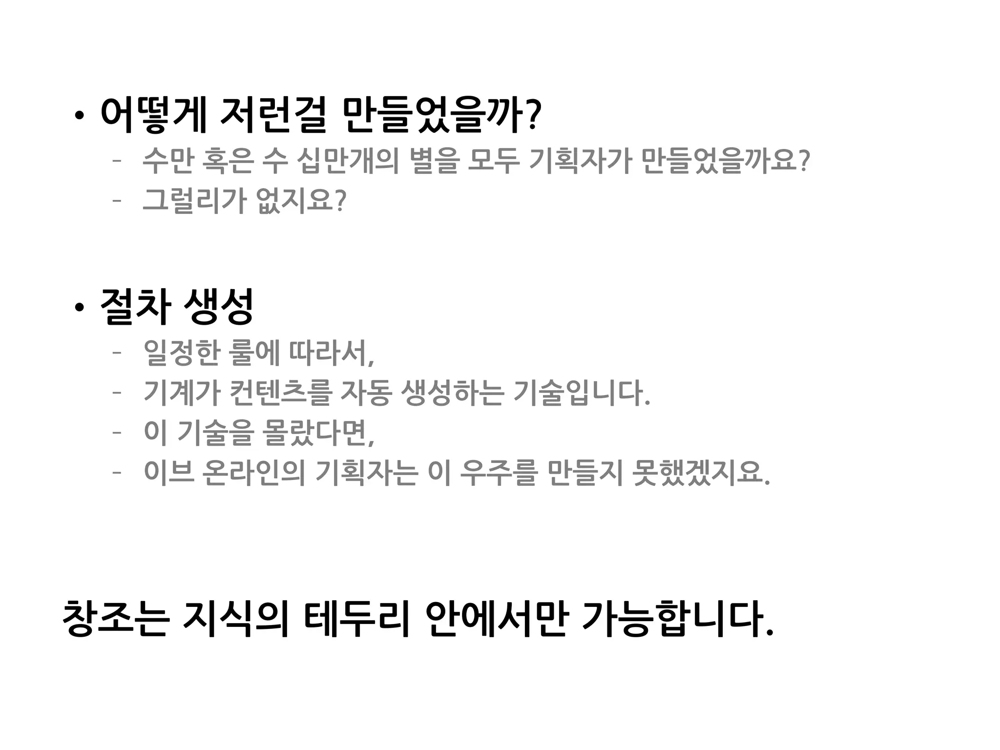 •어떻게 저런걸 만들었을까?
– 수만 혹은 수 십만개의 별을 모두 기획자가 만들었을까요?
– 그럴리가 없지요?
•절차 생성
– 일정한 룰에 따라서,
– 기계가 컨텐츠를 자동 생성하는 기술입니다.
– 이 기술을 몰랐다면,
– 이브 온라인의 기획자는 이 우주를 만들지 못했겠지요.
창조는 지식의 테두리 안에서만 가능합니다.
162
 