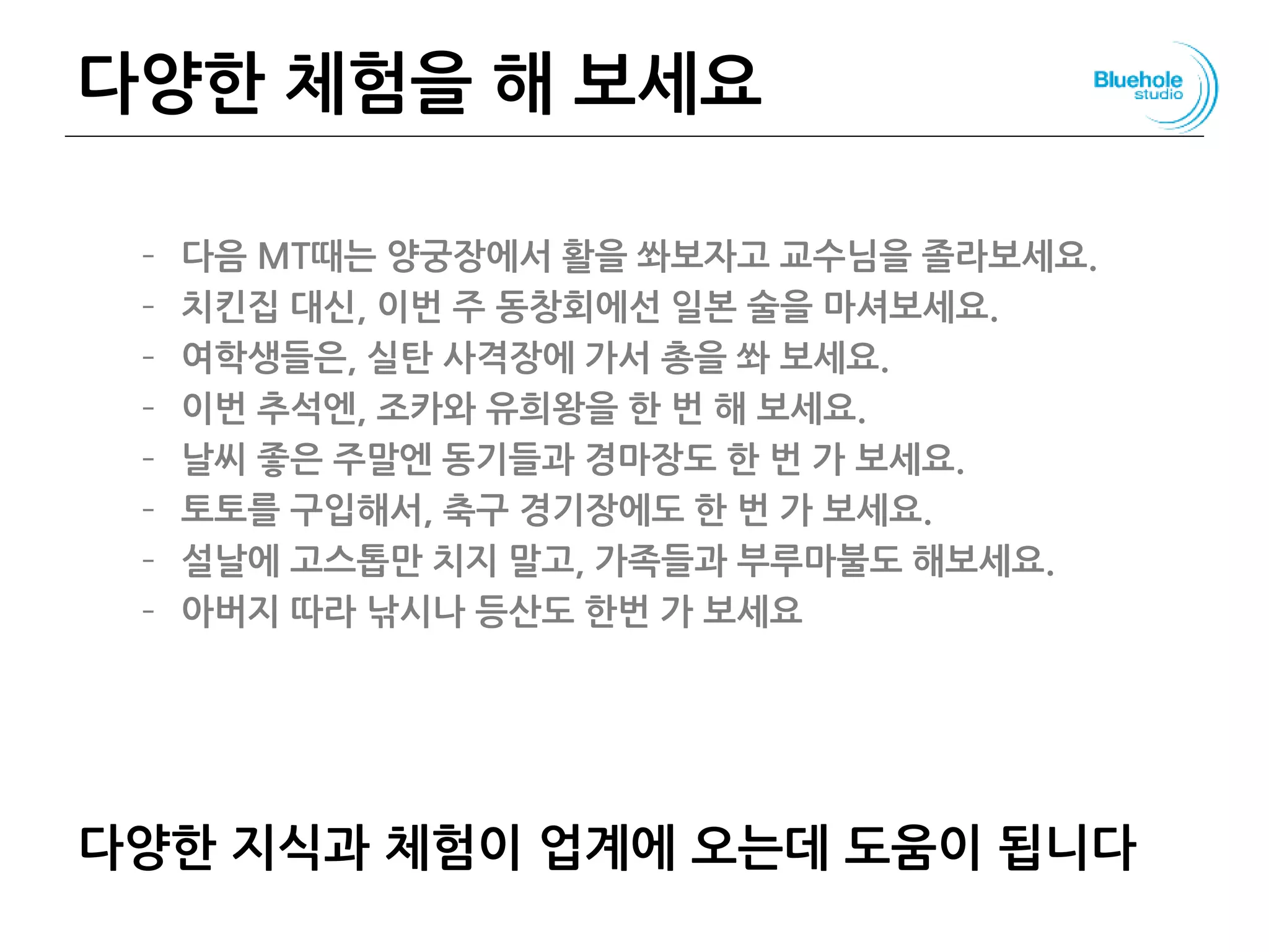 다양한 체험을 해 보세요
– 다음 MT때는 양궁장에서 활을 쏴보자고 교수님을 졸라보세요.
– 치킨집 대신, 이번 주 동창회에선 일본 술을 마셔보세요.
– 여학생들은, 실탄 사격장에 가서 총을 쏴 보세요.
– 이번 추석엔, 조카와 유희왕을 한 번 해 보세요.
– 날씨 좋은 주말엔 동기들과 경마장도 한 번 가 보세요.
– 토토를 구입해서, 축구 경기장에도 한 번 가 보세요.
– 설날에 고스톱만 치지 말고, 가족들과 부루마불도 해보세요.
– 아버지 따라 낚시나 등산도 한번 가 보세요
다양한 지식과 체험이 업계에 오는데 도움이 됩니다
 