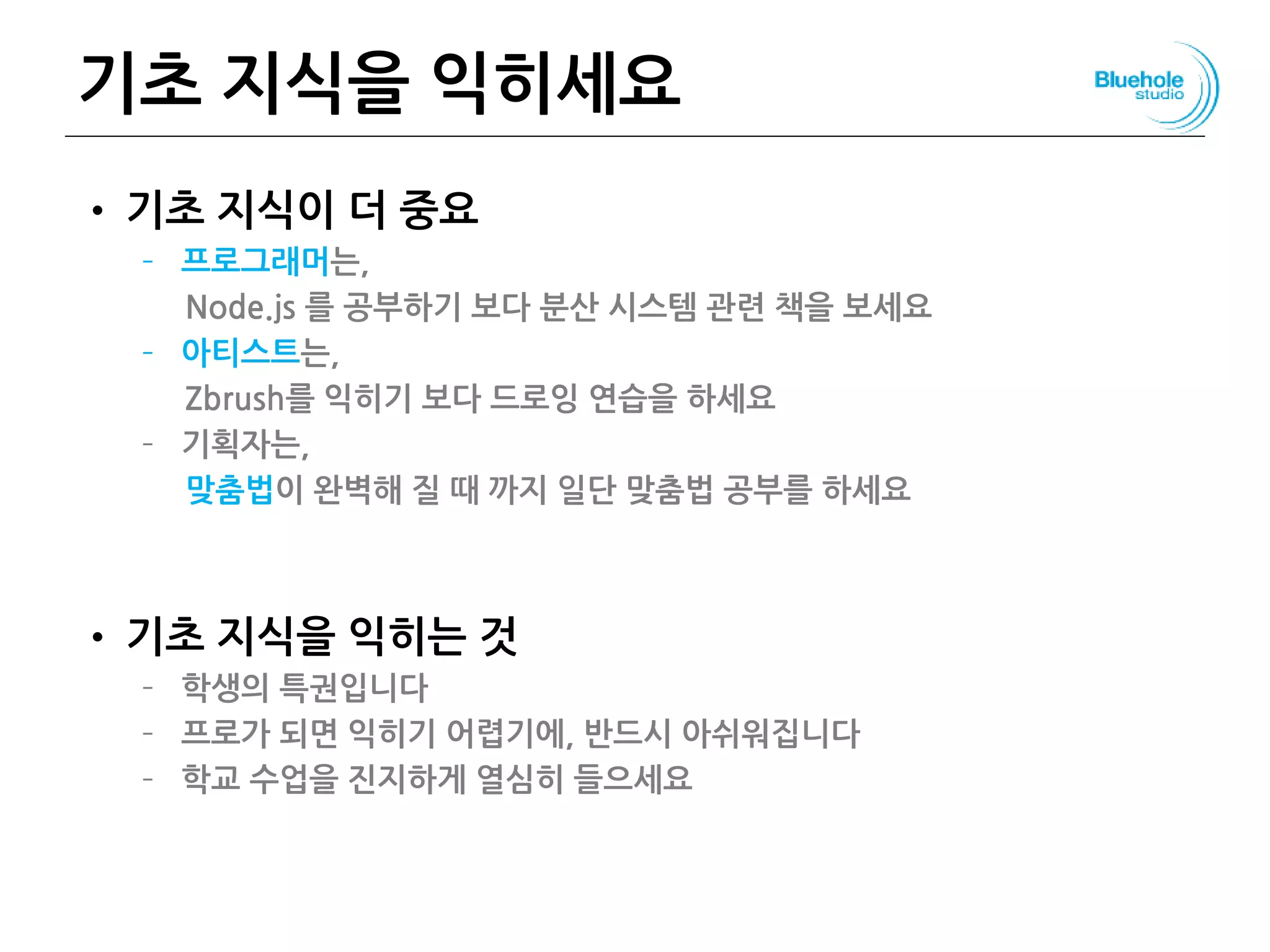 기초 지식을 익히세요
• 기초 지식이 더 중요
– 프로그래머는,
Node.js 를 공부하기 보다 분산 시스템 관련 책을 보세요
– 아티스트는,
Zbrush를 익히기 보다 드로잉 연습을 하세요
– 기획자는,
맞춤법이 완벽해 질 때 까지 일단 맞춤법 공부를 하세요
• 기초 지식을 익히는 것
– 학생의 특권입니다
– 프로가 되면 익히기 어렵기에, 반드시 아쉬워집니다
– 학교 수업을 진지하게 열심히 들으세요
 