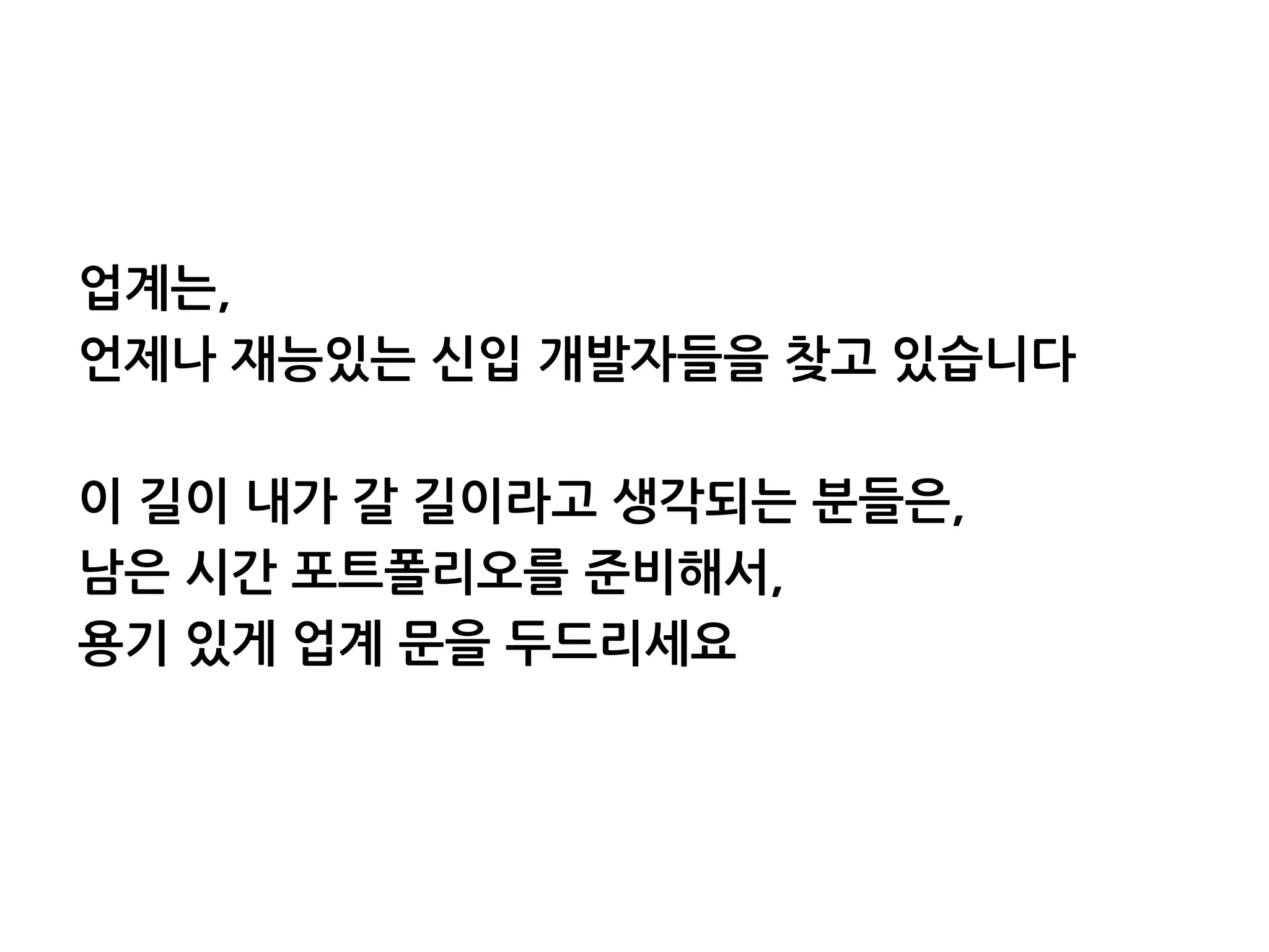 업계는,
언제나 재능있는 신입 개발자들을 찾고 있습니다
이 길이 내가 갈 길이라고 생각되는 분들은,
남은 시간 포트폴리오를 준비해서,
용기 있게 업계 문을 두드리세요
 