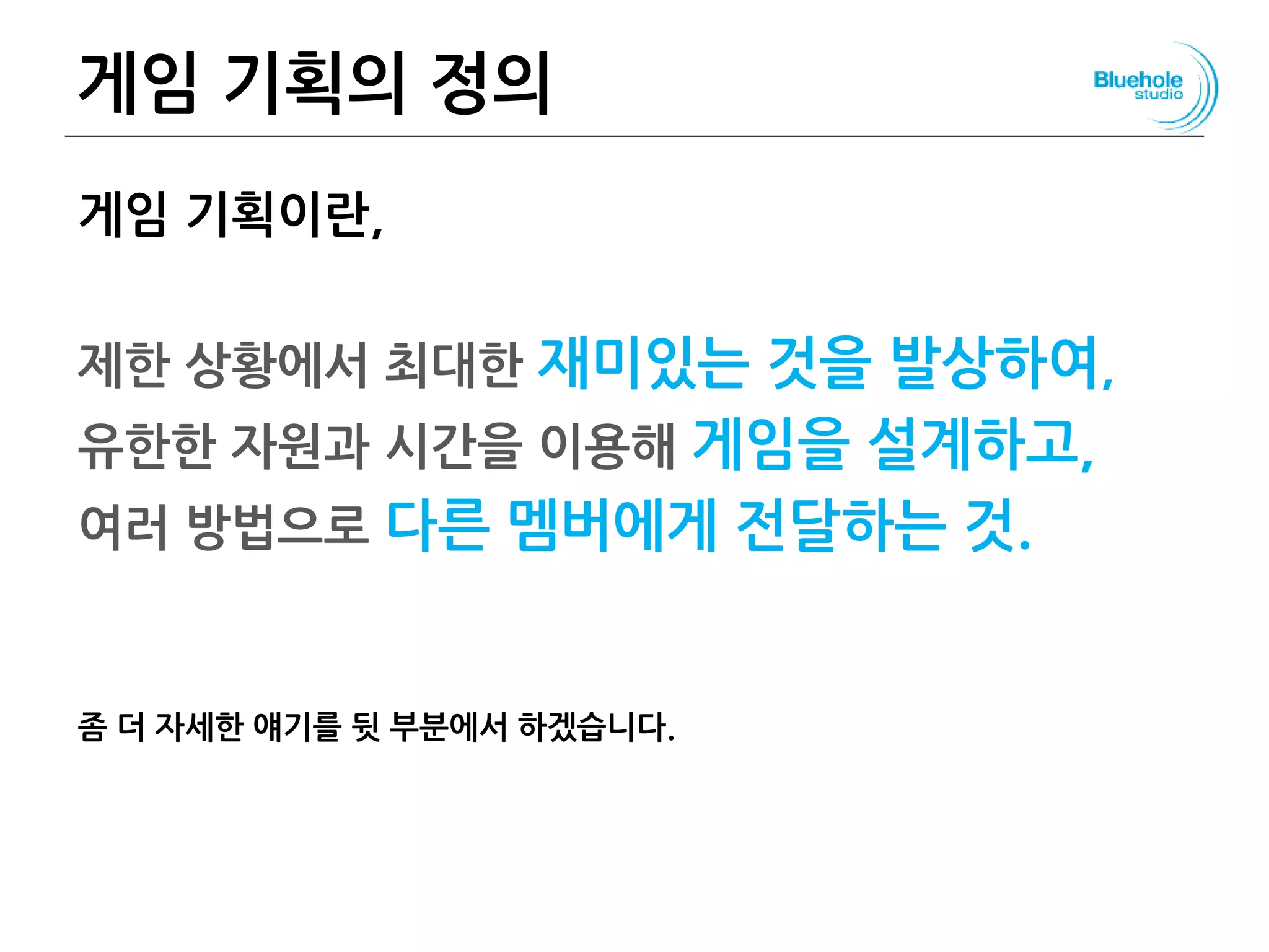 게임 기획의 정의
게임 기획이란,
제한 상황에서 최대한 재미있는 것을 발상하여,
유한한 자원과 시간을 이용해 게임을 설계하고,
여러 방법으로 다른 멤버에게 전달하는 것.
좀 더 자세한 얘기를 뒷 부분에서 하겠습니다.
18
 
