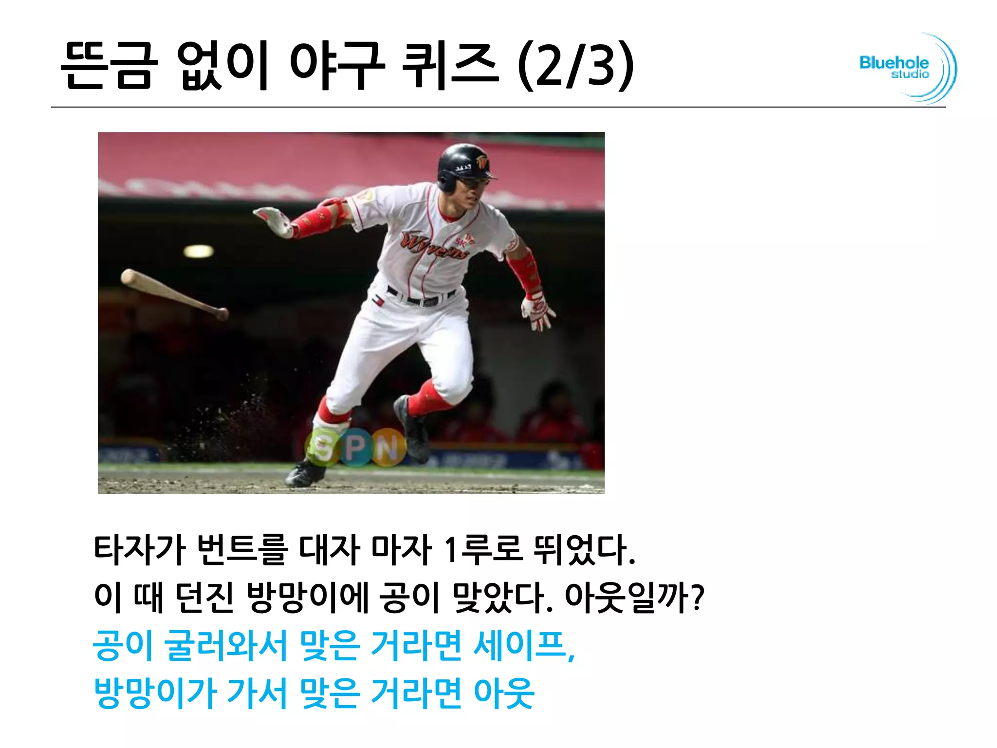 뜬금 없이 야구 퀴즈 (2/3)
타자가 번트를 대자 마자 1루로 뛰었다.
이 때 던진 방망이에 공이 맞았다. 아웃일까?
공이 굴러와서 맞은 거라면 세이프,
방망이가 가서 맞은 거라면 아웃
33
 