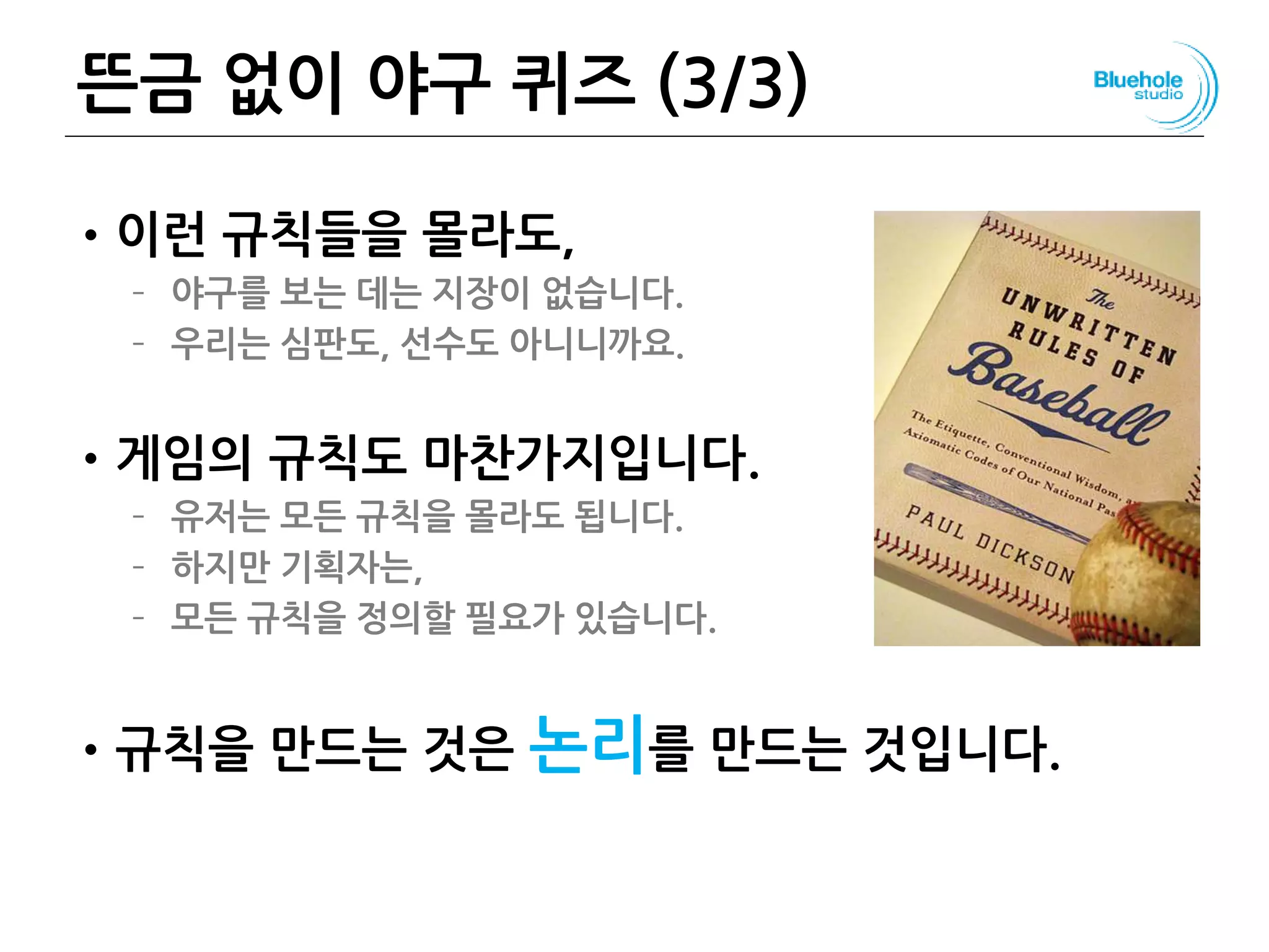 뜬금 없이 야구 퀴즈 (3/3)
•이런 규칙들을 몰라도,
– 야구를 보는 데는 지장이 없습니다.
– 우리는 심판도, 선수도 아니니까요.
•게임의 규칙도 마찬가지입니다.
– 유저는 모든 규칙을 몰라도 됩니다.
– 하지만 기획자는,
– 모든 규칙을 정의할 필요가 있습니다.
•규칙을 만드는 것은 논리를 만드는 것입니다.
34
 