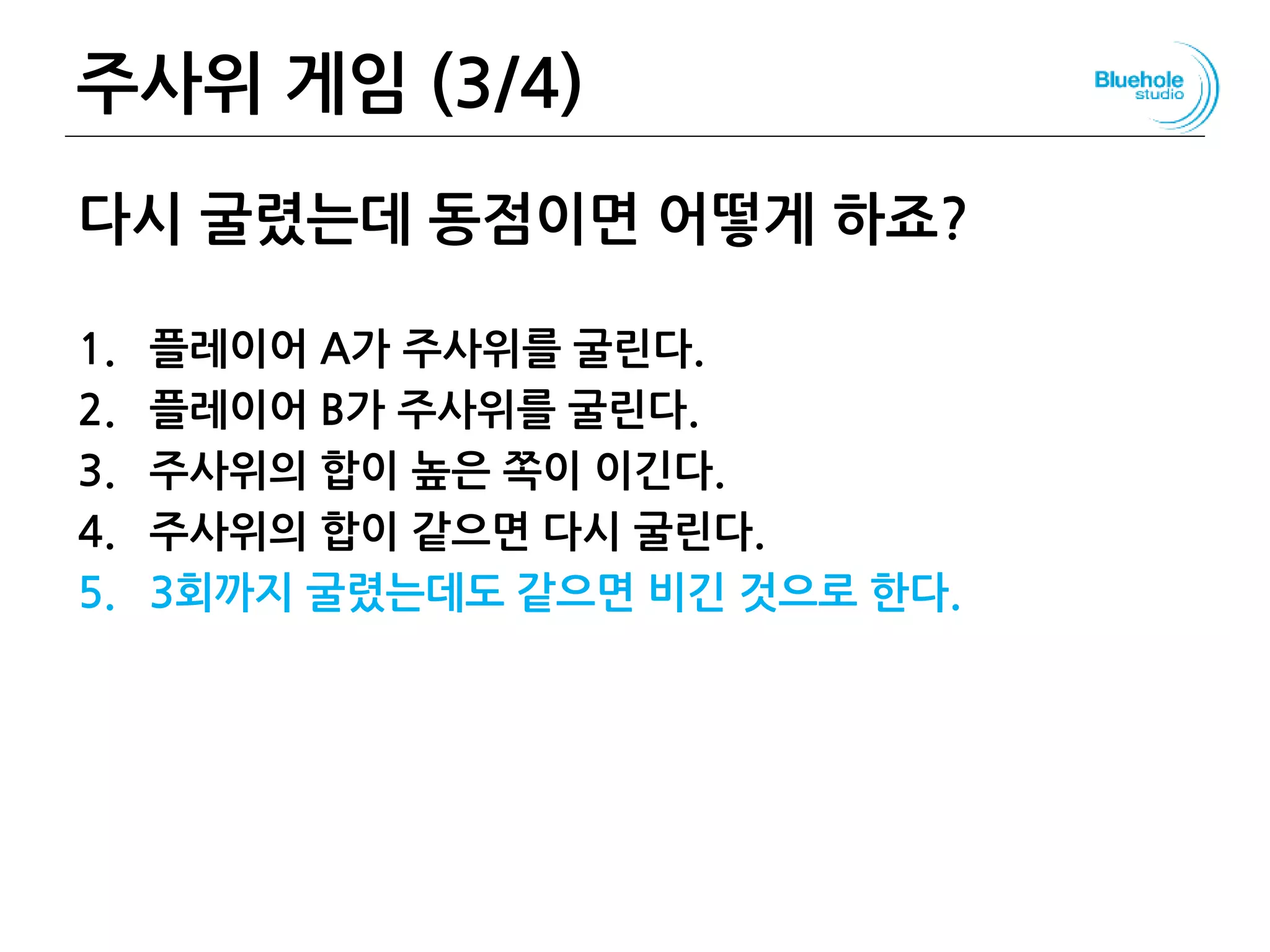 주사위 게임 (3/4) 38
다시 굴렸는데 동점이면 어떻게 하죠?
1. 플레이어 A가 주사위를 굴린다.
2. 플레이어 B가 주사위를 굴린다.
3. 주사위의 합이 높은 쪽이 이긴다.
4. 주사위의 합이 같으면 다시 굴린다.
5. 3회까지 굴렸는데도 같으면 비긴 것으로 한다.
 
