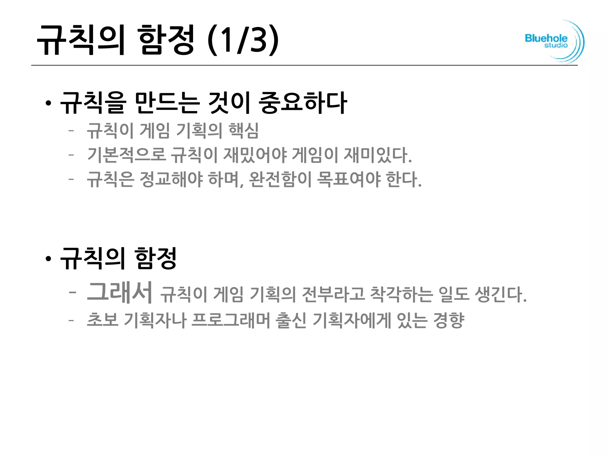규칙의 함정 (1/3)
•규칙을 만드는 것이 중요하다
– 규칙이 게임 기획의 핵심
– 기본적으로 규칙이 재밌어야 게임이 재미있다.
– 규칙은 정교해야 하며, 완전함이 목표여야 한다.
•규칙의 함정
– 그래서 규칙이 게임 기획의 전부라고 착각하는 일도 생긴다.
– 초보 기획자나 프로그래머 출신 기획자에게 있는 경향
40
 