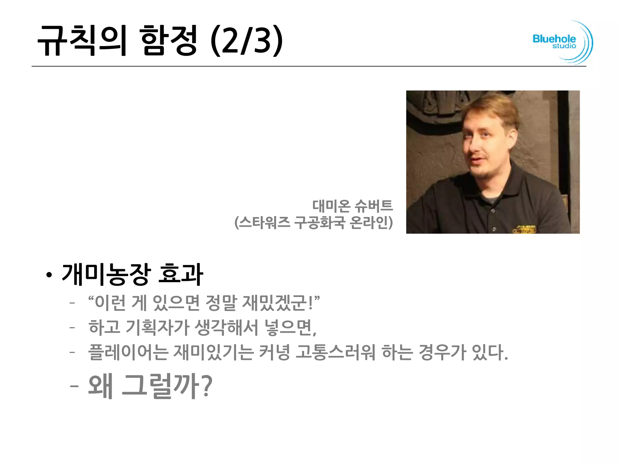 규칙의 함정 (2/3)
•개미농장 효과
– “이런 게 있으면 정말 재밌겠군!”
– 하고 기획자가 생각해서 넣으면,
– 플레이어는 재미있기는 커녕 고통스러워 하는 경우가 있다.
– 왜 그럴까?
41
대미온 슈버트
(스타워즈 구공화국 온라인)
 