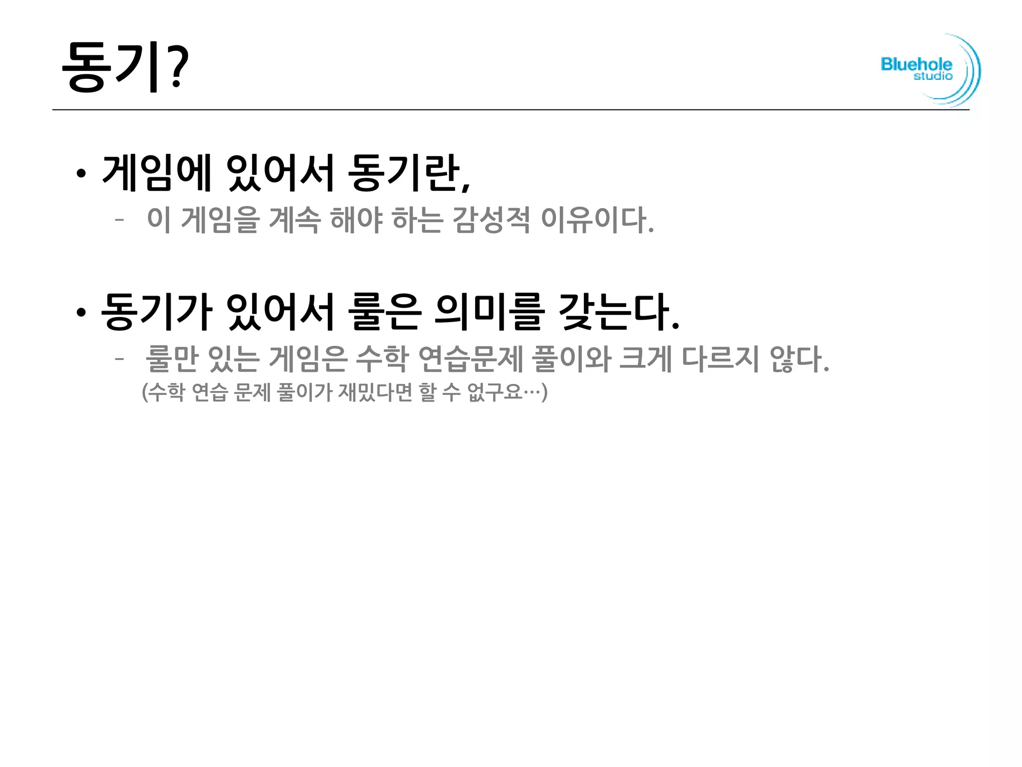 동기?
•게임에 있어서 동기란,
– 이 게임을 계속 해야 하는 감성적 이유이다.
•동기가 있어서 룰은 의미를 갖는다.
– 룰만 있는 게임은 수학 연습문제 풀이와 크게 다르지 않다.
(수학 연습 문제 풀이가 재밌다면 할 수 없구요…)
44
 