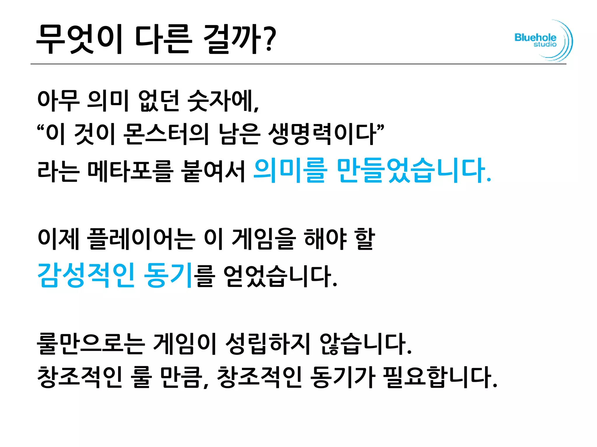 무엇이 다른 걸까?
아무 의미 없던 숫자에,
“이 것이 몬스터의 남은 생명력이다”
라는 메타포를 붙여서 의미를 만들었습니다.
이제 플레이어는 이 게임을 해야 할
감성적인 동기를 얻었습니다.
룰만으로는 게임이 성립하지 않습니다.
창조적인 룰 만큼, 창조적인 동기가 필요합니다.
57
 