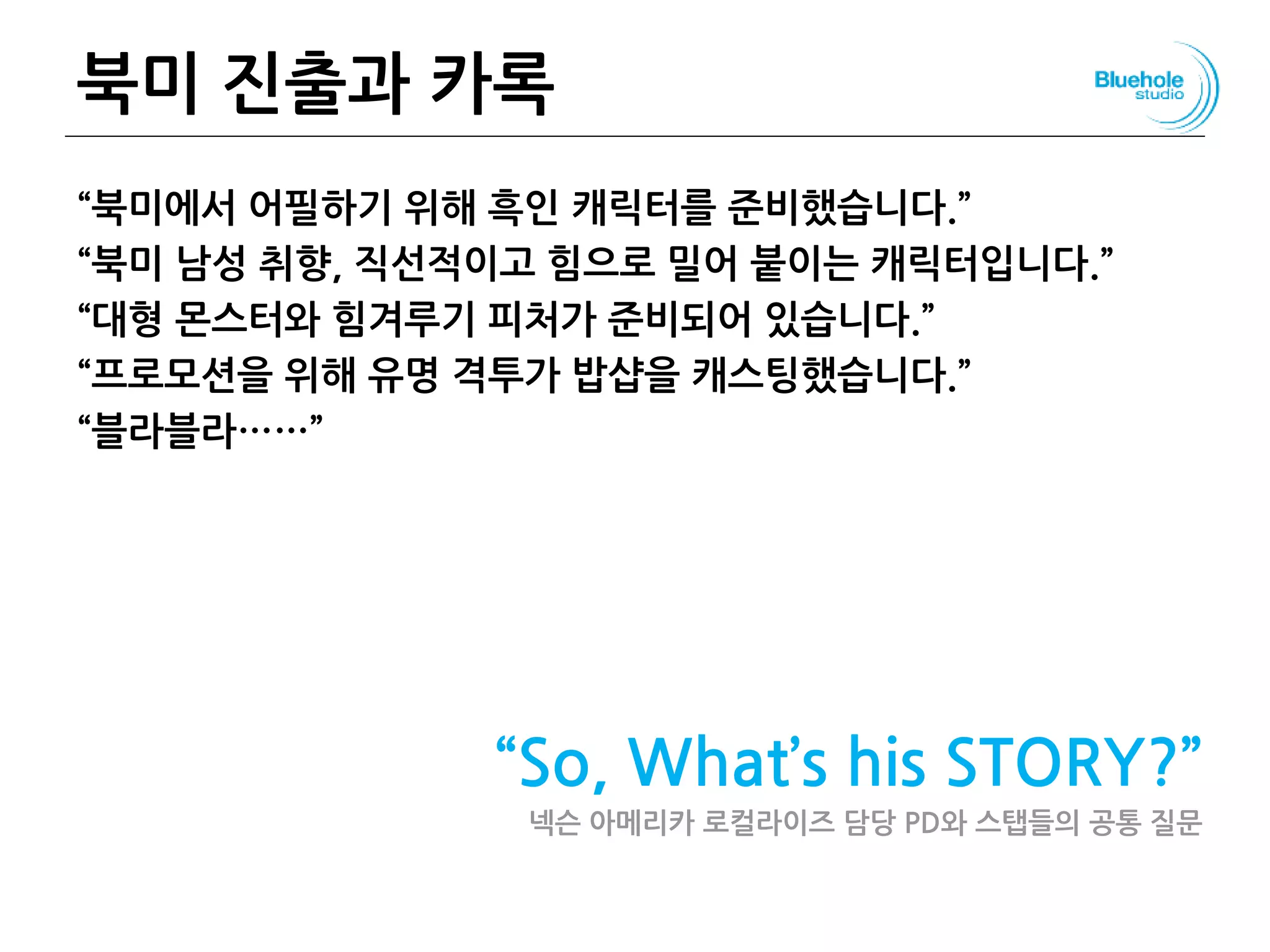 북미 진출과 카록
“북미에서 어필하기 위해 흑인 캐릭터를 준비했습니다.”
“북미 남성 취향, 직선적이고 힘으로 밀어 붙이는 캐릭터입니다.”
“대형 몬스터와 힘겨루기 피처가 준비되어 있습니다.”
“프로모션을 위해 유명 격투가 밥샵을 캐스팅했습니다.”
“블라블라……”
“So, What’s his STORY?”
넥슨 아메리카 로컬라이즈 담당 PD와 스탭들의 공통 질문
 
