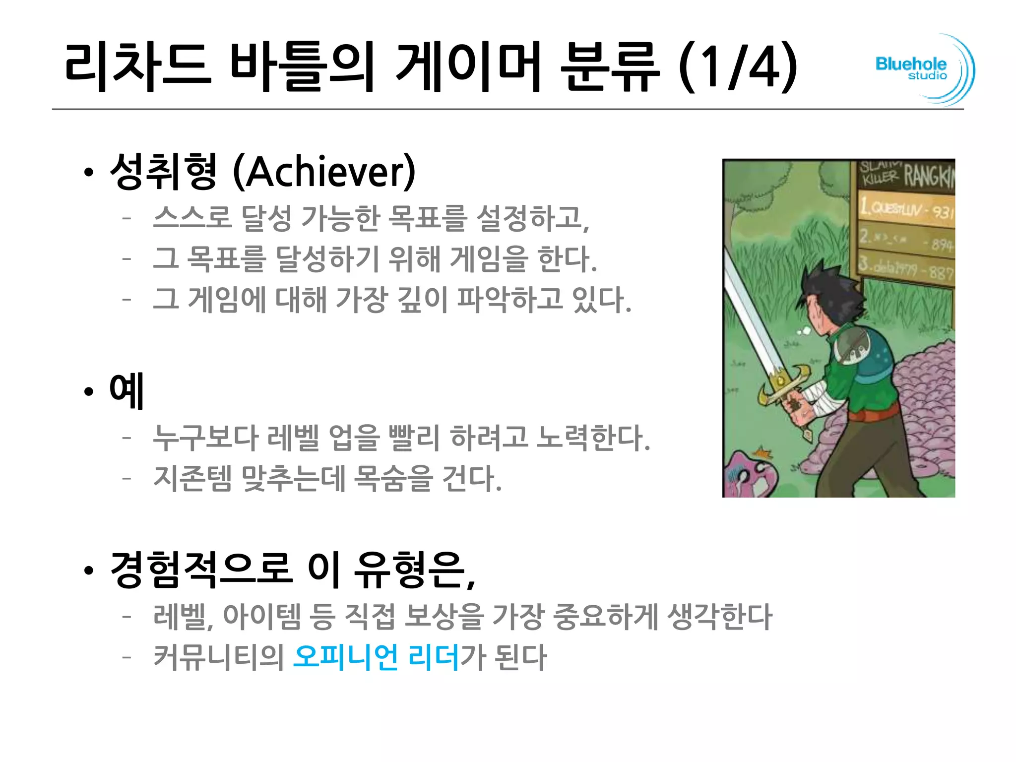 리차드 바틀의 게이머 분류 (1/4)
•성취형 (Achiever)
– 스스로 달성 가능한 목표를 설정하고,
– 그 목표를 달성하기 위해 게임을 한다.
– 그 게임에 대해 가장 깊이 파악하고 있다.
•예
– 누구보다 레벨 업을 빨리 하려고 노력한다.
– 지존템 맞추는데 목숨을 건다.
•경험적으로 이 유형은,
– 레벨, 아이템 등 직접 보상을 가장 중요하게 생각한다
– 커뮤니티의 오피니언 리더가 된다
78
 