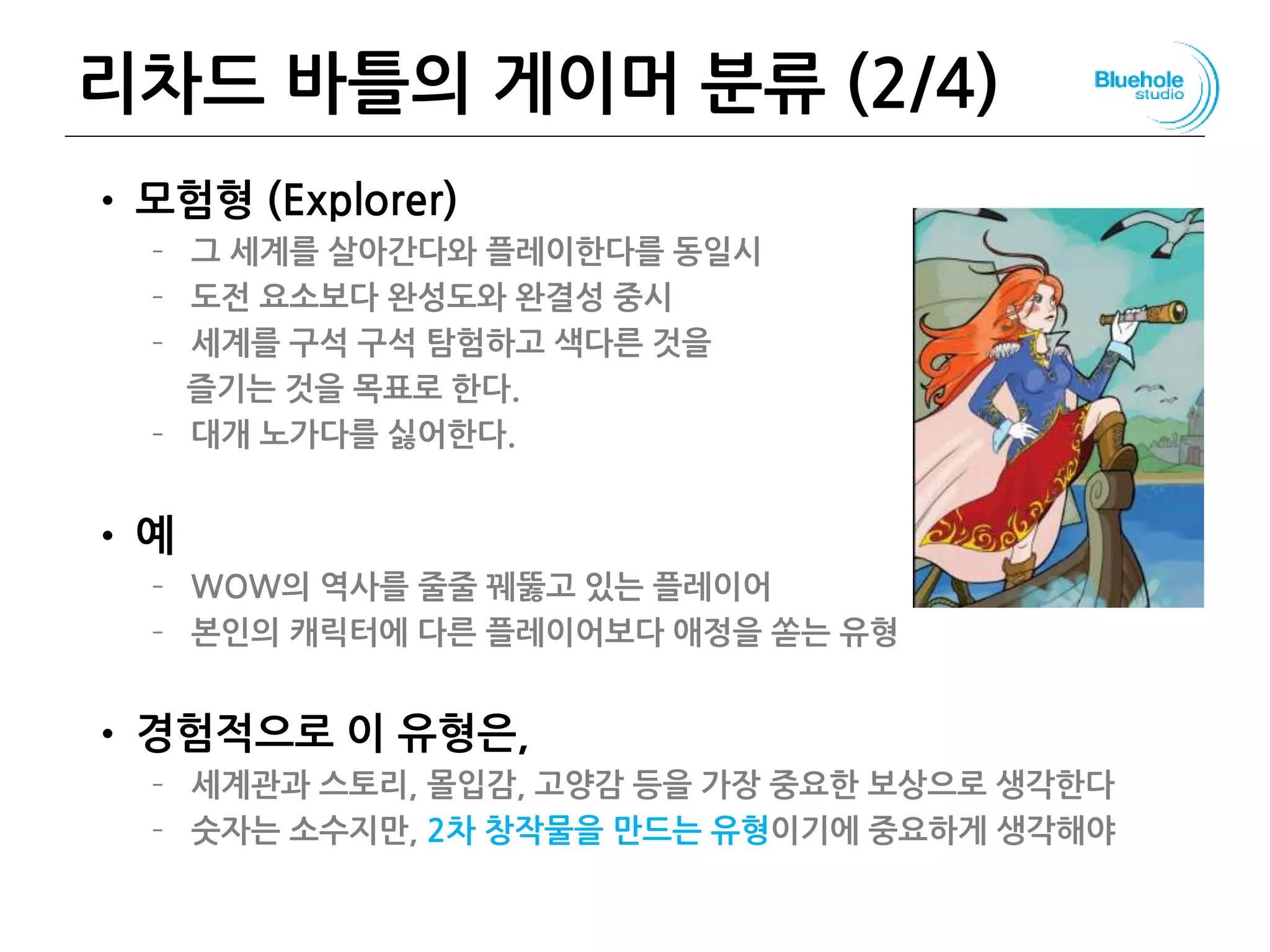 리차드 바틀의 게이머 분류 (2/4)
• 모험형 (Explorer)
– 그 세계를 살아간다와 플레이한다를 동일시
– 도전 요소보다 완성도와 완결성 중시
– 세계를 구석 구석 탐험하고 색다른 것을
즐기는 것을 목표로 한다.
– 대개 노가다를 싫어한다.
• 예
– WOW의 역사를 줄줄 꿰뚫고 있는 플레이어
– 본인의 캐릭터에 다른 플레이어보다 애정을 쏟는 유형
• 경험적으로 이 유형은,
– 세계관과 스토리, 몰입감, 고양감 등을 가장 중요한 보상으로 생각한다
– 숫자는 소수지만, 2차 창작물을 만드는 유형이기에 중요하게 생각해야
79
 