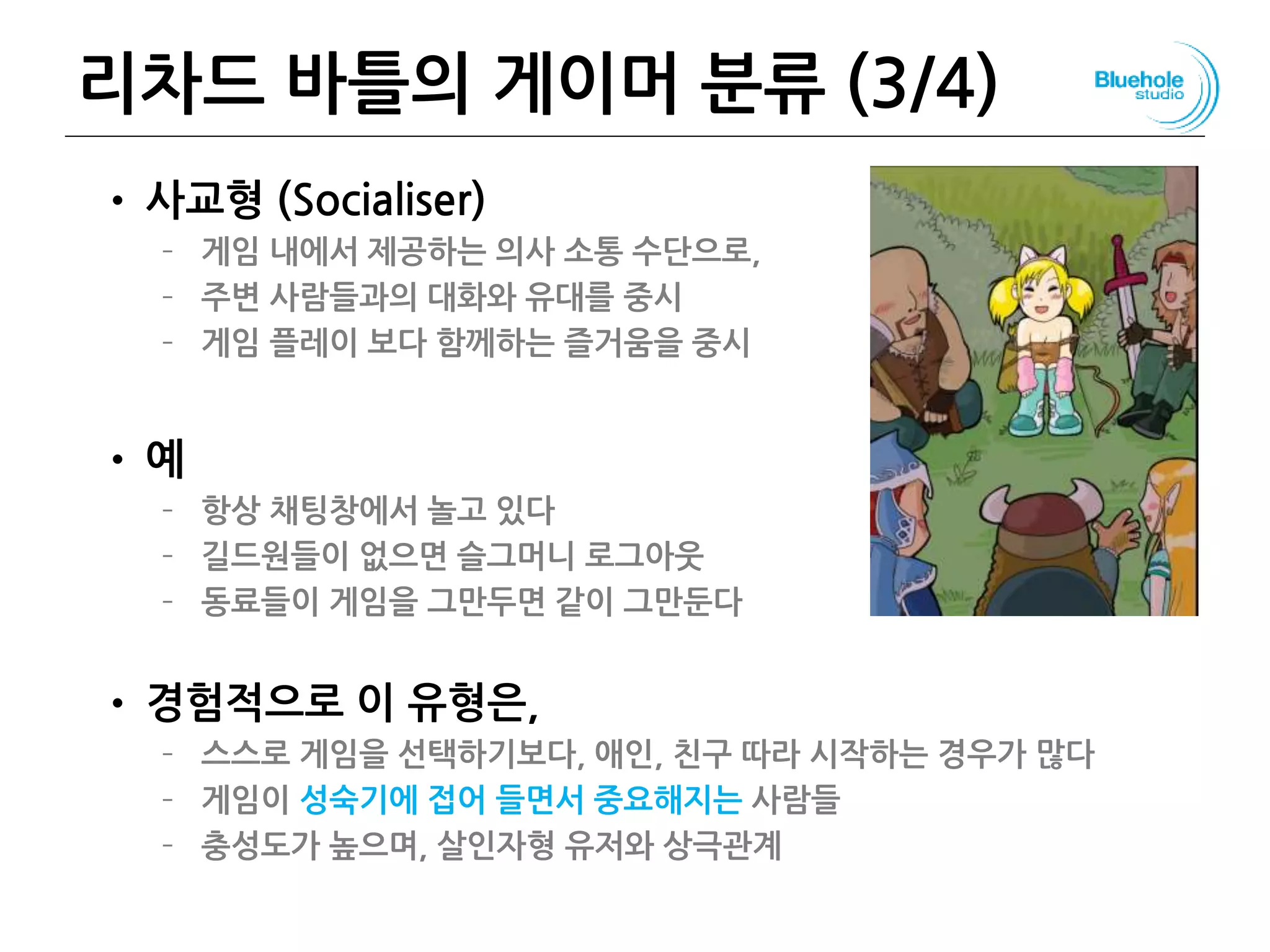 리차드 바틀의 게이머 분류 (3/4)
• 사교형 (Socialiser)
– 게임 내에서 제공하는 의사 소통 수단으로,
– 주변 사람들과의 대화와 유대를 중시
– 게임 플레이 보다 함께하는 즐거움을 중시
• 예
– 항상 채팅창에서 놀고 있다
– 길드원들이 없으면 슬그머니 로그아웃
– 동료들이 게임을 그만두면 같이 그만둔다
• 경험적으로 이 유형은,
– 스스로 게임을 선택하기보다, 애인, 친구 따라 시작하는 경우가 많다
– 게임이 성숙기에 접어 들면서 중요해지는 사람들
– 충성도가 높으며, 살인자형 유저와 상극관계
80
 