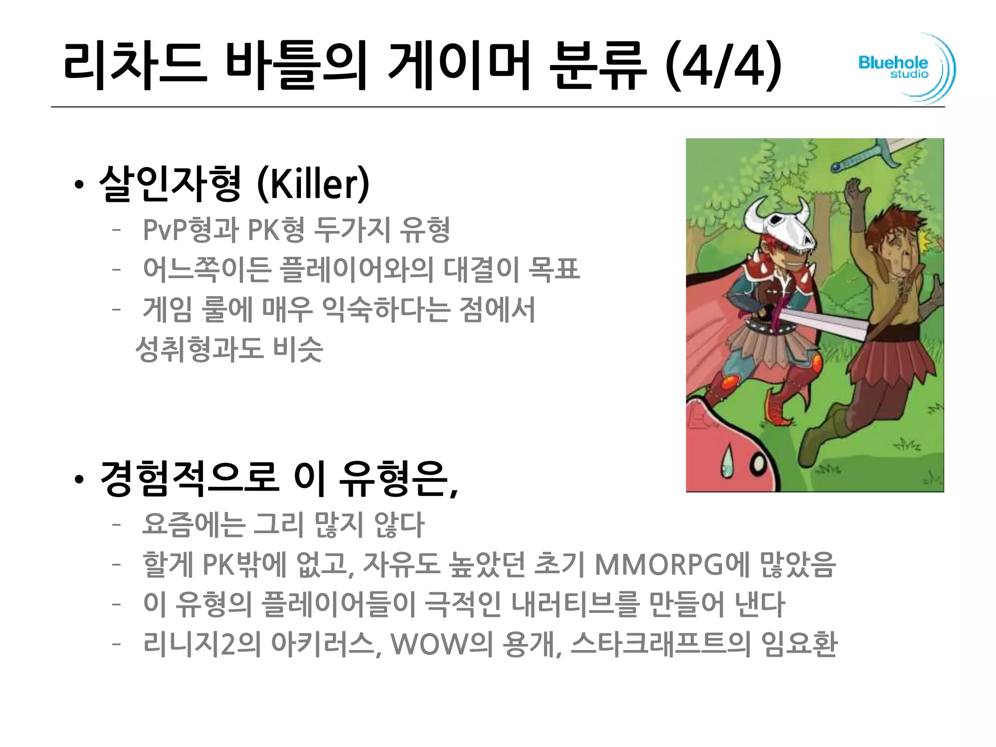 리차드 바틀의 게이머 분류 (4/4)
•살인자형 (Killer)
– PvP형과 PK형 두가지 유형
– 어느쪽이든 플레이어와의 대결이 목표
– 게임 룰에 매우 익숙하다는 점에서
성취형과도 비슷
•경험적으로 이 유형은,
– 요즘에는 그리 많지 않다
– 할게 PK밖에 없고, 자유도 높았던 초기 MMORPG에 많았음
– 이 유형의 플레이어들이 극적인 내러티브를 만들어 낸다
– 리니지2의 아키러스, WOW의 용개, 스타크래프트의 임요환
81
 
