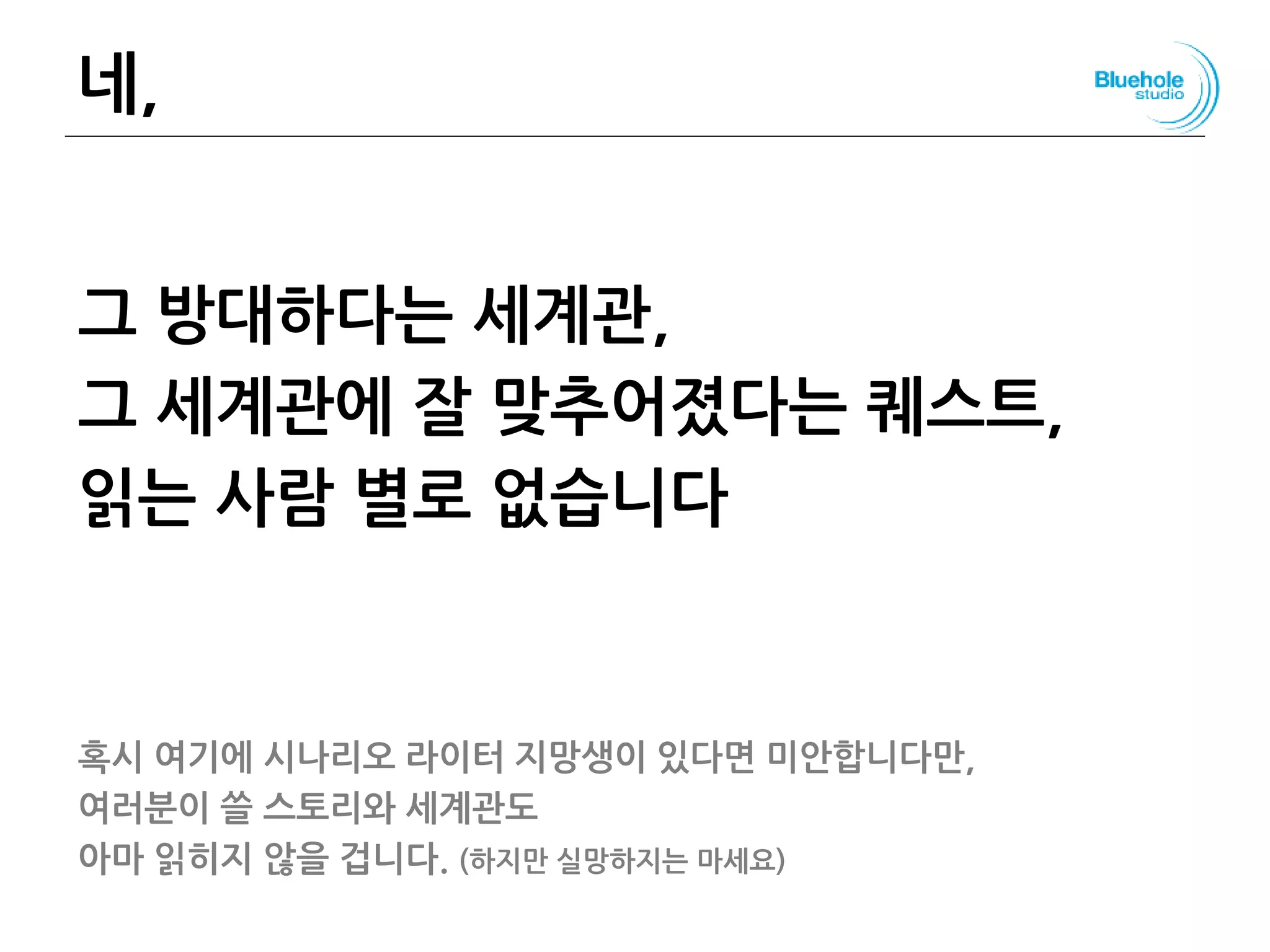 네,
그 방대하다는 세계관,
그 세계관에 잘 맞추어졌다는 퀘스트,
읽는 사람 별로 없습니다
혹시 여기에 시나리오 라이터 지망생이 있다면 미안합니다만,
여러분이 쓸 스토리와 세계관도
아마 읽히지 않을 겁니다. (하지만 실망하지는 마세요)
85
 