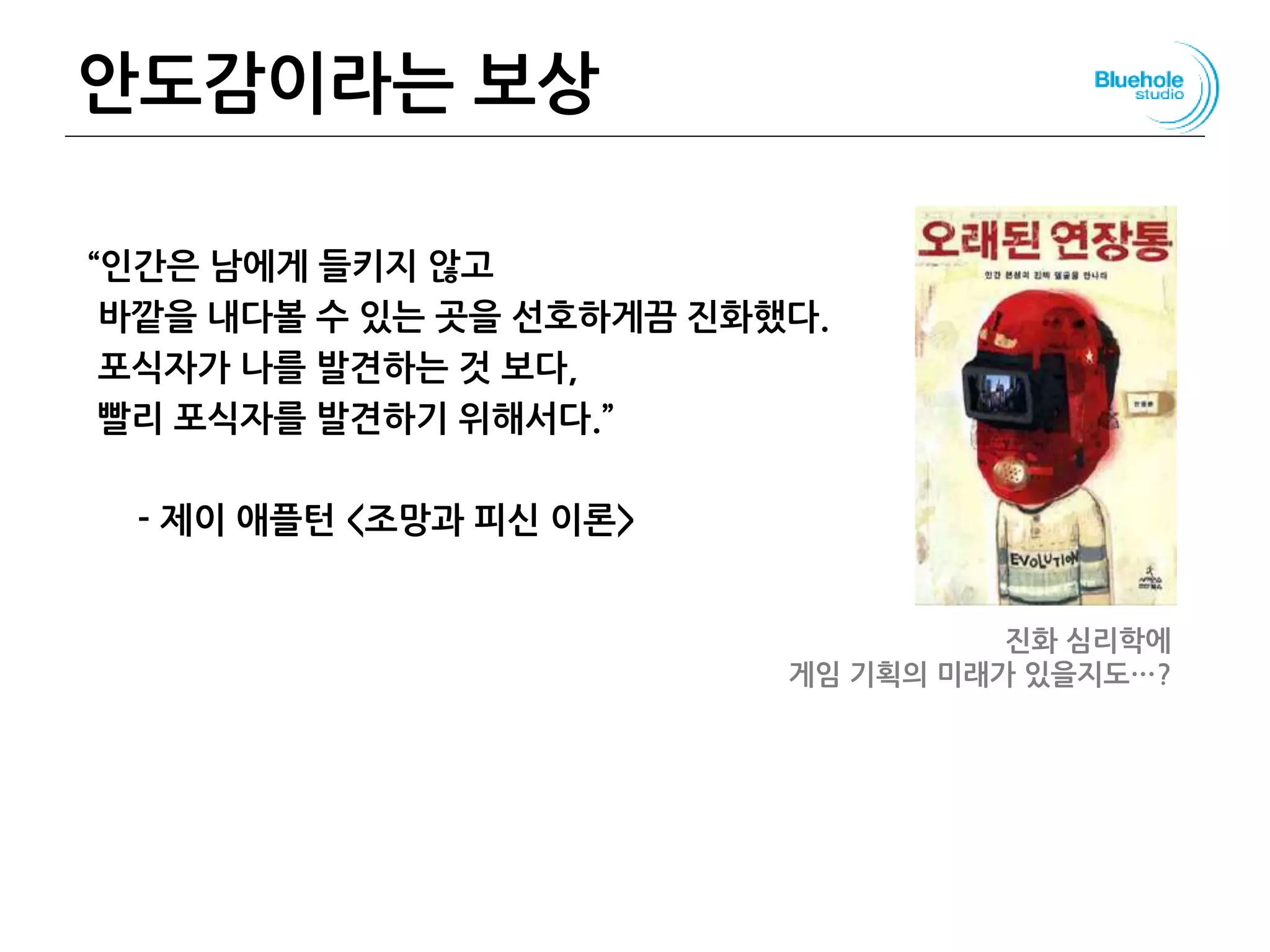 안도감이라는 보상
“인간은 남에게 들키지 않고
바깥을 내다볼 수 있는 곳을 선호하게끔 진화했다.
포식자가 나를 발견하는 것 보다,
빨리 포식자를 발견하기 위해서다.”
- 제이 애플턴 <조망과 피신 이론>
진화 심리학에
게임 기획의 미래가 있을지도…?
 