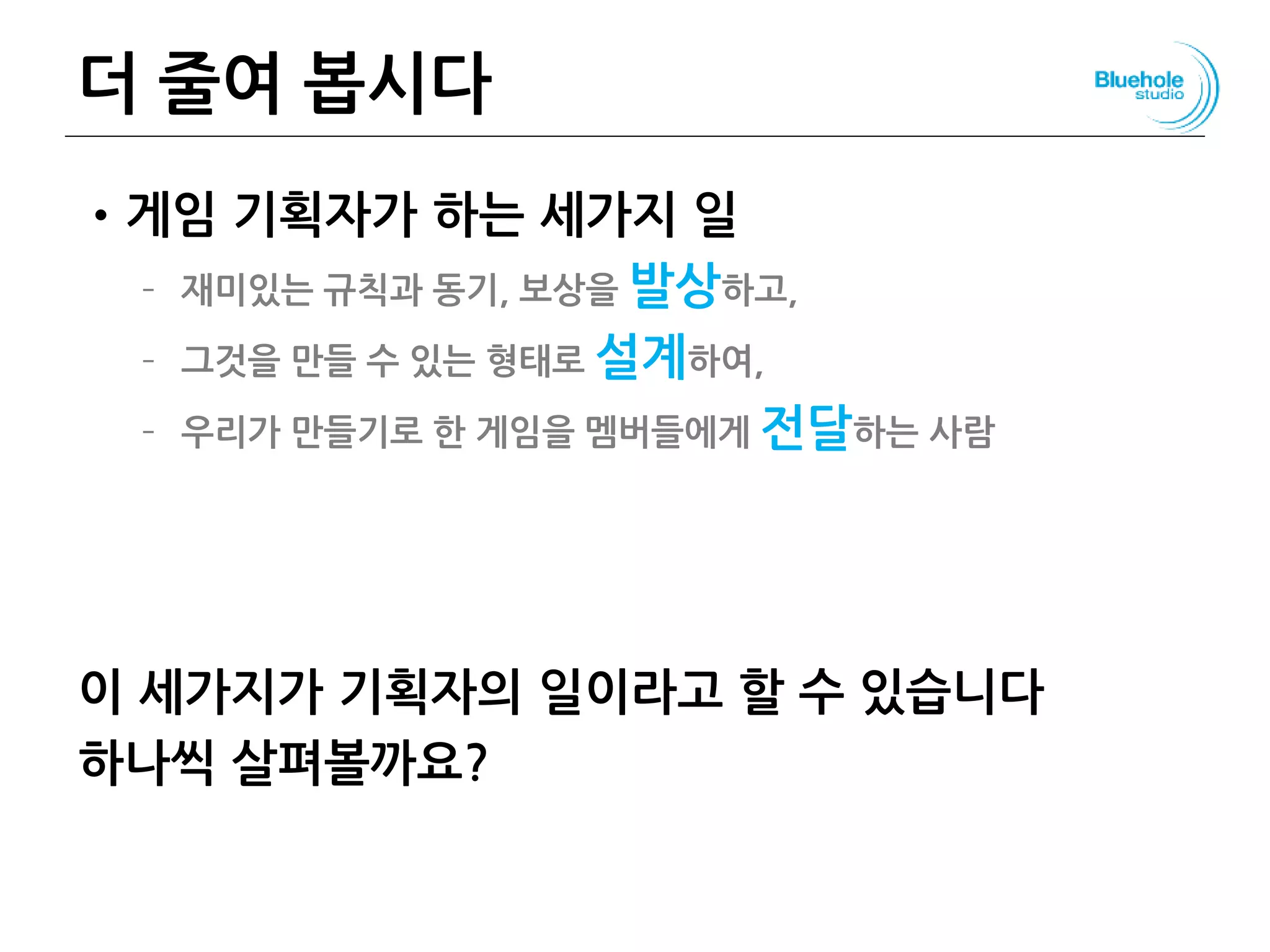 더 줄여 봅시다
•게임 기획자가 하는 세가지 일
– 재미있는 규칙과 동기, 보상을 발상하고,
– 그것을 만들 수 있는 형태로 설계하여,
– 우리가 만들기로 한 게임을 멤버들에게 전달하는 사람
이 세가지가 기획자의 일이라고 할 수 있습니다
하나씩 살펴볼까요?
99
 