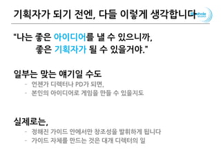 기획자가 되기 전엔, 다들 이렇게 생각합니다
“나는 좋은 아이디어를 낼 수 있으니까,
좋은 기획자가 될 수 있을거야.”
일부는 맞는 얘기일 수도
– 언젠가 디렉터나 PD가 되면,
– 본인의 아이디어로 게임을 만들 수 있을지도
실제로는,
– 정해진 가이드 안에서만 창조성을 발휘하게 됩니다
– 가이드 자체를 만드는 것은 대개 디렉터의 일
106
 