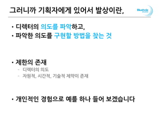 그러니까 기획자에게 있어서 발상이란,
•디렉터의 의도를 파악하고,
•파악한 의도를 구현할 방법을 찾는 것
•제한의 존재
– 디렉터의 의도
– 자원적, 시간적, 기술적 제약이 존재
•개인적인 경험으로 예를 하나 들어 보겠습니다
107
 