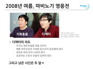 2008년 여름, 마비노기 영웅전
• 디렉터의 의도
– 우리는 튜토리얼을 만들 것이다
– 예쁜 여주인공과 거대한 몬스터가 등장해야 한다
– 대규모 파괴 씬이 나와야 한다
– 감성적인 스토리 전달이 있어야 한다
그리고 남은 시간은 두 달ㅋ
108
기획총괄 디렉터 이은석 디렉터 (넥슨)
(전) 마비노기 영웅전 디렉터
(현) 야생의 땅 듀랑고 디렉터
 