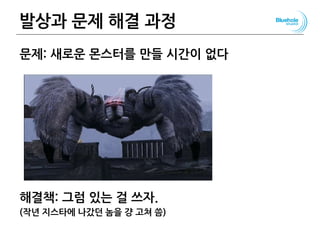 발상과 문제 해결 과정
문제: 새로운 몬스터를 만들 시간이 없다
해결책: 그럼 있는 걸 쓰자.
(작년 지스타에 나갔던 놈을 걍 고쳐 씀)
110
 