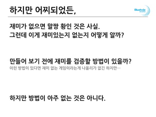하지만 어찌되었든,
재미가 없으면 말짱 황인 것은 사실.
그런데 이게 재미있는지 없는지 어떻게 알까?
만들어 보기 전에 재미를 검증할 방법이 있을까?
이런 방법이 있다면 재미 없는 게임이라는게 나올리가 없긴 하지만…
하지만 방법이 아주 없는 것은 아니다.
115
 