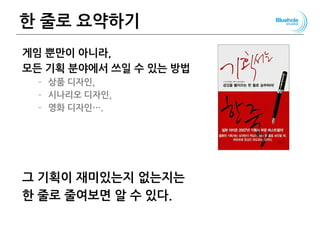 한 줄로 요약하기
게임 뿐만이 아니라,
모든 기획 분야에서 쓰일 수 있는 방법
– 상품 디자인,
– 시나리오 디자인,
– 영화 디자인….
그 기획이 재미있는지 없는지는
한 줄로 줄여보면 알 수 있다.
116
 