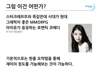 그럼 이건 어떤가?
스타크래프트와 똑같은데 시대가 현대
그래픽이 좋은 MMORPG
아이유가 등장하는 로맨틱 코메디
아 이건 재밌겠네…
기본적으로는 한줄 요약법을 통해
재미의 정도를 가늠해보는 것이 가능하다.
122
 