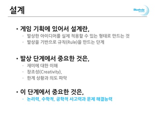 설계
•게임 기획에 있어서 설계란,
– 발상한 아이디어를 실제 적용할 수 있는 형태로 만드는 것
– 발상을 기반으로 규칙(Rule)을 만드는 단계
•발상 단계에서 중요한 것은,
– 재미에 대한 이해
– 창조성(Creativity),
– 한계 상황과 의도 파악
•이 단계에서 중요한 것은,
– 논리력, 수학적, 공학적 사고력과 문제 해결능력
125
 