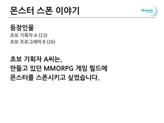 몬스터 스폰 이야기
등장인물
초보 기획자 A (23)
초보 프로그래머 B (26)
초보 기획자 A씨는,
만들고 있던 MMORPG 게임 필드에
몬스터를 스폰시키고 싶었습니다.
127
 