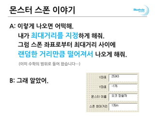 몬스터 스폰 이야기
A: 이렇게 나오면 어떡해.
내가 최대거리를 지정하게 해줘.
그럼 스폰 좌표로부터 최대거리 사이에
랜덤한 거리만큼 떨어져서 나오게 해줘.
(이미 수학의 범위로 들어 왔습니다…)
B: 그래 알았어.
131
 