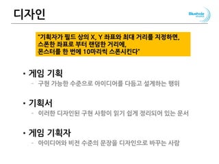 디자인
•게임 기획
– 구현 가능한 수준으로 아이디어를 다듬고 설계하는 행위
•기획서
– 이러한 디자인된 구현 사항이 읽기 쉽게 정리되어 있는 문서
•게임 기획자
– 아이디어와 비전 수준의 문장을 디자인으로 바꾸는 사람
133
“기획자가 필드 상의 X, Y 좌표와 최대 거리를 지정하면,
스폰한 좌표로 부터 랜덤한 거리에,
몬스터를 한 번에 10마리씩 스폰시킨다”
 