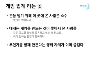 게임 업계 라는 곳
•돈을 벌기 위해 이 곳에 온 사람은 소수
– 없지는 않습니다
•대개는 게임을 만드는 것이 좋아서 온 사람들
– 같은 목표를 확실히 공유하고 있는 것 만으로,
– 이미 일하는 환경이 행복하다
•무언가를 함께 만든다는 행위 자체가 이미 즐겁다
 