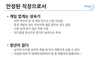 안정된 직장으로서
•게임 업계는 성숙기
– 라면 먹으며 밤 새 게임 만드는 시절 지났음
– 중견 개발사 정도 이상이면 월급 밀리는 일도 없음
– 다른 업계 못지 않은 연봉 수준
– 대기업을 중심으로 복지도 늘어나는 추세
•정년이 없다
– 능력과 의지를 갖추면 죽을 때 까지 개발자로 남을 수 있다
– 사실은 아직 이 업계에 정년까지 일 한 개발자가 없을지도…
 