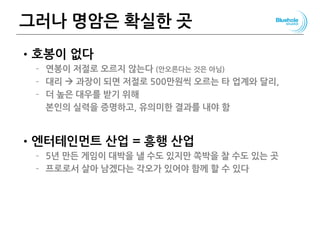 그러나 명암은 확실한 곳
•호봉이 없다
– 연봉이 저절로 오르지 않는다 (안오른다는 것은 아님)
– 대리  과장이 되면 저절로 500만원씩 오르는 타 업계와 달리,
– 더 높은 대우를 받기 위해
본인의 실력을 증명하고, 유의미한 결과를 내야 함
•엔터테인먼트 산업 = 흥행 산업
– 5년 만든 게임이 대박을 낼 수도 있지만 쪽박을 찰 수도 있는 곳
– 프로로서 살아 남겠다는 각오가 있어야 함께 할 수 있다
 