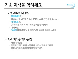 기초 지식을 익히세요
• 기초 지식이 더 중요
– 프로그래머는,
Node.js 를 공부하기 보다 분산 시스템 관련 책을 보세요
– 아티스트는,
Zbrush를 익히기 보다 드로잉 연습을 하세요
– 기획자는,
맞춤법이 완벽해 질 때 까지 일단 맞춤법 공부를 하세요
• 기초 지식을 익히는 것
– 학생의 특권입니다
– 프로가 되면 익히기 어렵기에, 반드시 아쉬워집니다
– 학교 수업을 진지하게 열심히 들으세요
 