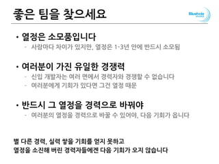 좋은 팀을 찾으세요
•열정은 소모품입니다
– 사람마다 차이가 있지만, 열정은 1-3년 안에 반드시 소모됨
•여러분이 가진 유일한 경쟁력
– 신입 개발자는 여러 면에서 경력자와 경쟁할 수 없습니다
– 여러분에게 기회가 있다면 그건 열정 때문
•반드시 그 열정을 경력으로 바꿔야
– 여러분의 열정을 경력으로 바꿀 수 있어야, 다음 기회가 옵니다
별 다른 경력, 실력 쌓을 기회를 얻지 못하고
열정을 소진해 버린 경력자들에겐 다음 기회가 오지 않습니다
 