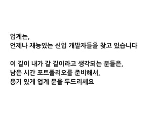 업계는,
언제나 재능있는 신입 개발자들을 찾고 있습니다
이 길이 내가 갈 길이라고 생각되는 분들은,
남은 시간 포트폴리오를 준비해서,
용기 있게 업계 문을 두드리세요
 