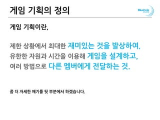 게임 기획의 정의
게임 기획이란,
제한 상황에서 최대한 재미있는 것을 발상하여,
유한한 자원과 시간을 이용해 게임을 설계하고,
여러 방법으로 다른 멤버에게 전달하는 것.
좀 더 자세한 얘기를 뒷 부분에서 하겠습니다.
18
 