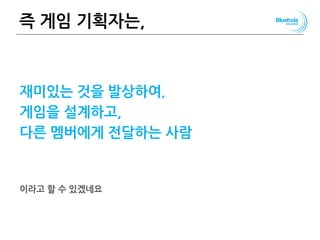 즉 게임 기획자는,
재미있는 것을 발상하여,
게임을 설계하고,
다른 멤버에게 전달하는 사람
이라고 할 수 있겠네요
 