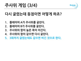 주사위 게임 (3/4) 38
다시 굴렸는데 동점이면 어떻게 하죠?
1. 플레이어 A가 주사위를 굴린다.
2. 플레이어 B가 주사위를 굴린다.
3. 주사위의 합이 높은 쪽이 이긴다.
4. 주사위의 합이 같으면 다시 굴린다.
5. 3회까지 굴렸는데도 같으면 비긴 것으로 한다.
 