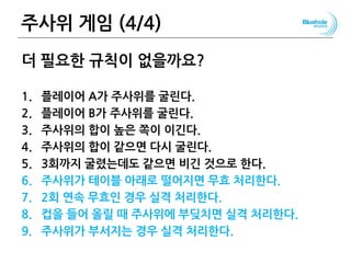 주사위 게임 (4/4) 39
더 필요한 규칙이 없을까요?
1. 플레이어 A가 주사위를 굴린다.
2. 플레이어 B가 주사위를 굴린다.
3. 주사위의 합이 높은 쪽이 이긴다.
4. 주사위의 합이 같으면 다시 굴린다.
5. 3회까지 굴렸는데도 같으면 비긴 것으로 한다.
6. 주사위가 테이블 아래로 떨어지면 무효 처리한다.
7. 2회 연속 무효인 경우 실격 처리한다.
8. 컵을 들어 올릴 때 주사위에 부딪치면 실격 처리한다.
9. 주사위가 부서지는 경우 실격 처리한다.
 