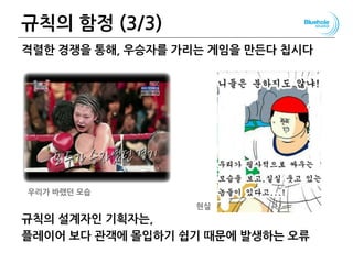 규칙의 함정 (3/3)
격렬한 경쟁을 통해, 우승자를 가리는 게임을 만든다 칩시다
규칙의 설계자인 기획자는,
플레이어 보다 관객에 몰입하기 쉽기 때문에 발생하는 오류
우리가 바랬던 모습
현실
 