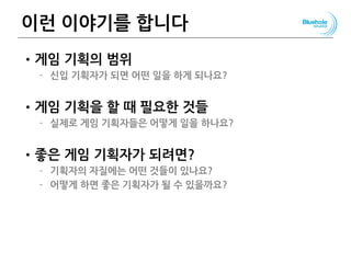 이런 이야기를 합니다
•게임 기획의 범위
– 신입 기획자가 되면 어떤 일을 하게 되나요?
•게임 기획을 할 때 필요한 것들
– 실제로 게임 기획자들은 어떻게 일을 하나요?
•좋은 게임 기획자가 되려면?
– 기획자의 자질에는 어떤 것들이 있나요?
– 어떻게 하면 좋은 기획자가 될 수 있을까요?
 