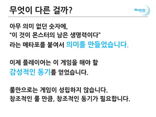 무엇이 다른 걸까?
아무 의미 없던 숫자에,
“이 것이 몬스터의 남은 생명력이다”
라는 메타포를 붙여서 의미를 만들었습니다.
이제 플레이어는 이 게임을 해야 할
감성적인 동기를 얻었습니다.
룰만으로는 게임이 성립하지 않습니다.
창조적인 룰 만큼, 창조적인 동기가 필요합니다.
57
 