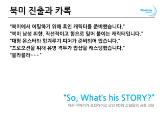 북미 진출과 카록
“북미에서 어필하기 위해 흑인 캐릭터를 준비했습니다.”
“북미 남성 취향, 직선적이고 힘으로 밀어 붙이는 캐릭터입니다.”
“대형 몬스터와 힘겨루기 피처가 준비되어 있습니다.”
“프로모션을 위해 유명 격투가 밥샵을 캐스팅했습니다.”
“블라블라……”
“So, What’s his STORY?”
넥슨 아메리카 로컬라이즈 담당 PD와 스탭들의 공통 질문
 