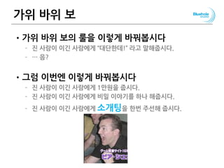 가위 바위 보
•가위 바위 보의 룰을 이렇게 바꿔봅시다
– 진 사람이 이긴 사람에게 “대단한데!” 라고 말해줍시다.
– … 음?
•그럼 이번엔 이렇게 바꿔봅시다
– 진 사람이 이긴 사람에게 1만원을 줍시다.
– 진 사람이 이긴 사람에게 비밀 이야기를 하나 해줍시다.
– 진 사람이 이긴 사람에게 소개팅을 한번 주선해 줍시다.
71
 