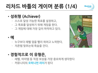 리차드 바틀의 게이머 분류 (1/4)
•성취형 (Achiever)
– 스스로 달성 가능한 목표를 설정하고,
– 그 목표를 달성하기 위해 게임을 한다.
– 그 게임에 대해 가장 깊이 파악하고 있다.
•예
– 누구보다 레벨 업을 빨리 하려고 노력한다.
– 지존템 맞추는데 목숨을 건다.
•경험적으로 이 유형은,
– 레벨, 아이템 등 직접 보상을 가장 중요하게 생각한다
– 커뮤니티의 오피니언 리더가 된다
78
 
