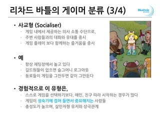 리차드 바틀의 게이머 분류 (3/4)
• 사교형 (Socialiser)
– 게임 내에서 제공하는 의사 소통 수단으로,
– 주변 사람들과의 대화와 유대를 중시
– 게임 플레이 보다 함께하는 즐거움을 중시
• 예
– 항상 채팅창에서 놀고 있다
– 길드원들이 없으면 슬그머니 로그아웃
– 동료들이 게임을 그만두면 같이 그만둔다
• 경험적으로 이 유형은,
– 스스로 게임을 선택하기보다, 애인, 친구 따라 시작하는 경우가 많다
– 게임이 성숙기에 접어 들면서 중요해지는 사람들
– 충성도가 높으며, 살인자형 유저와 상극관계
80
 