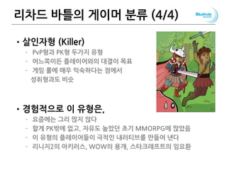 리차드 바틀의 게이머 분류 (4/4)
•살인자형 (Killer)
– PvP형과 PK형 두가지 유형
– 어느쪽이든 플레이어와의 대결이 목표
– 게임 룰에 매우 익숙하다는 점에서
성취형과도 비슷
•경험적으로 이 유형은,
– 요즘에는 그리 많지 않다
– 할게 PK밖에 없고, 자유도 높았던 초기 MMORPG에 많았음
– 이 유형의 플레이어들이 극적인 내러티브를 만들어 낸다
– 리니지2의 아키러스, WOW의 용개, 스타크래프트의 임요환
81
 