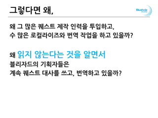 그렇다면 왜,
왜 그 많은 퀘스트 제작 인력을 투입하고,
수 많은 로컬라이즈와 번역 작업을 하고 있을까?
왜 읽지 않는다는 것을 알면서
블리자드의 기획자들은
계속 퀘스트 대사를 쓰고, 번역하고 있을까?
87
 